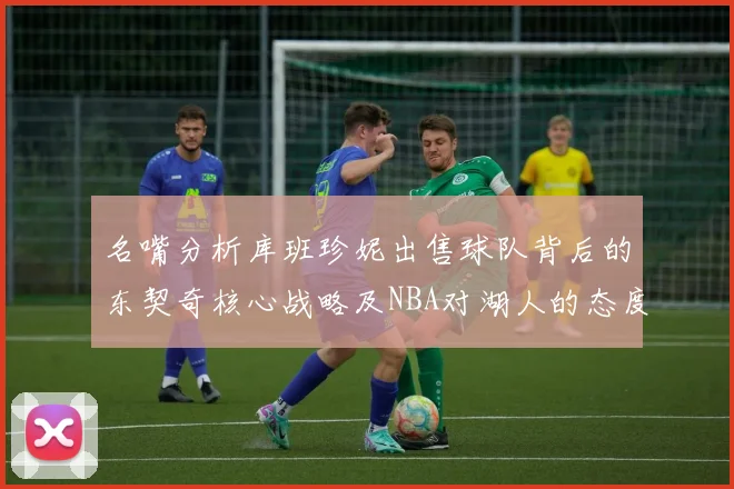 名嘴分析库班珍妮出售球队背后的东契奇核心战略及NBA对湖人的态度