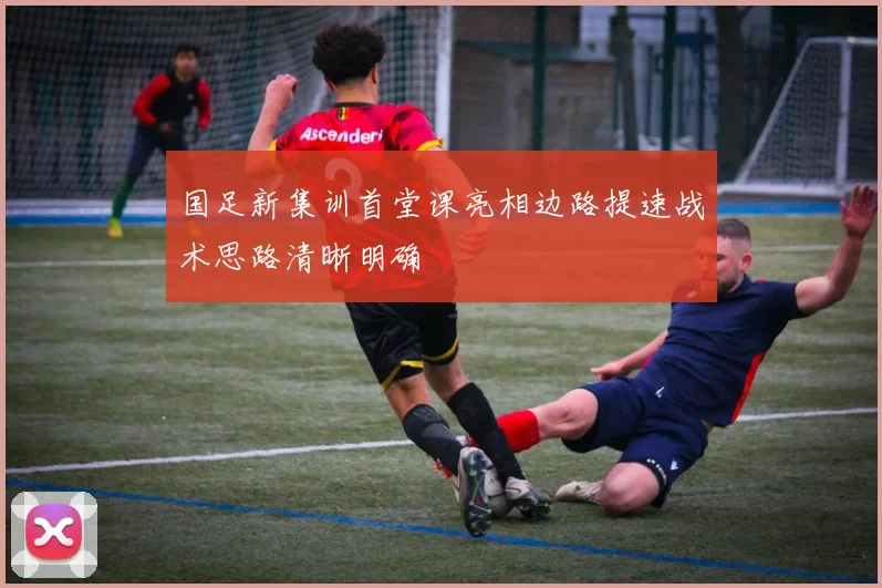 国足新集训首堂课亮相边路提速战术思路清晰明确