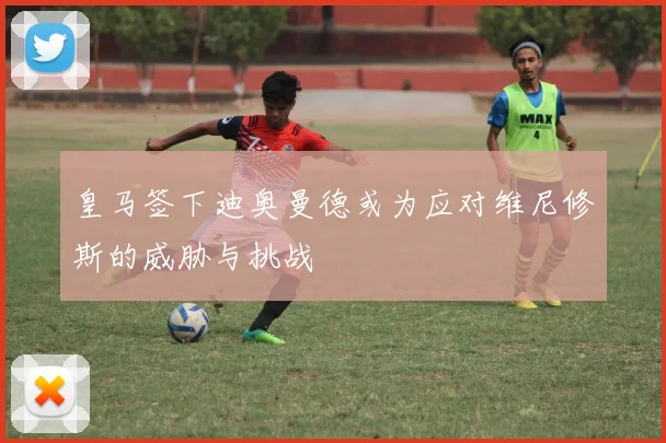 皇马签下迪奥曼德或为应对维尼修斯的威胁与挑战