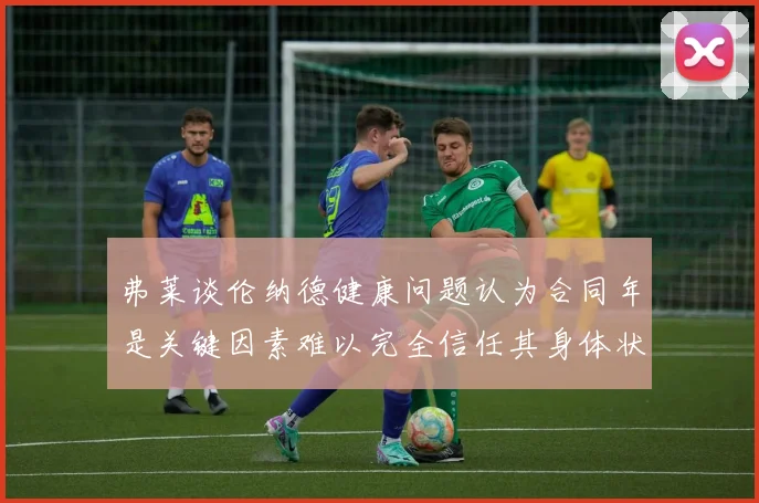 弗莱谈伦纳德健康问题认为合同年是关键因素难以完全信任其身体状况