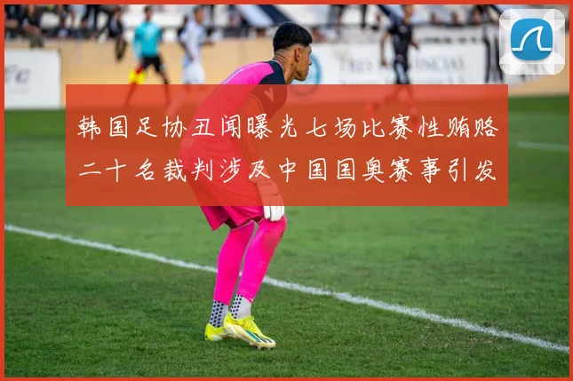 韩国足协丑闻曝光七场比赛性贿赂二十名裁判涉及中国国奥赛事引发热议