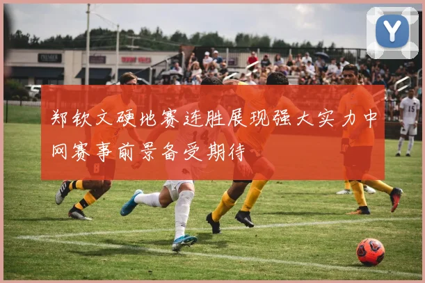 郑钦文硬地赛连胜展现强大实力中网赛事前景备受期待