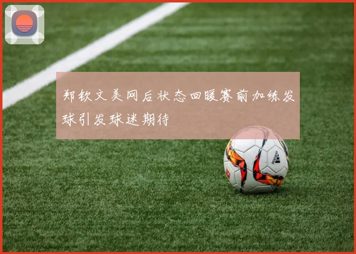 郑钦文美网后状态回暖赛前加练发球引发球迷期待
