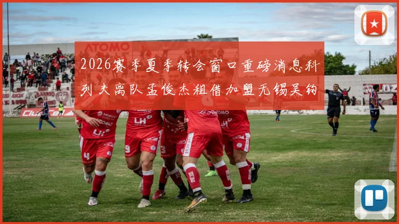 2026赛季夏季转会窗口重磅消息科列夫离队孟俊杰租借加盟无锡吴钩