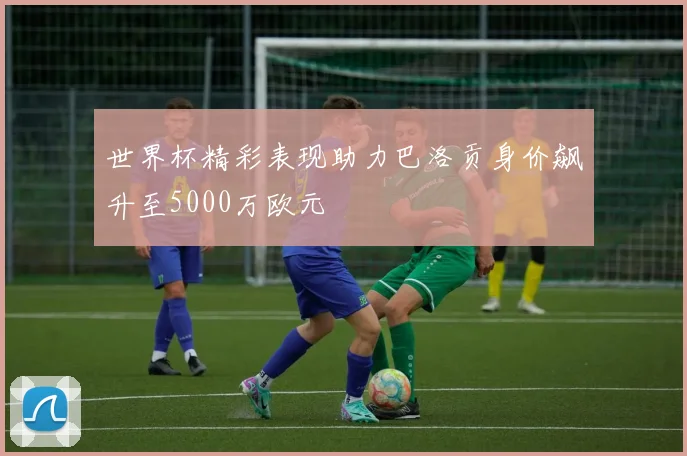 世界杯精彩表现助力巴洛贡身价飙升至5000万欧元