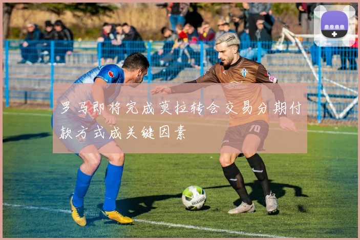 罗马即将完成莫拉转会交易分期付款方式成关键因素