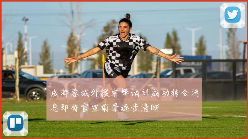 成都蓉城外援中锋试训成功转会消息即将官宣前景逐步清晰