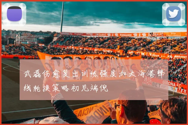 武磊伤愈复出训练强度加大海港锋线轮换策略初见端倪